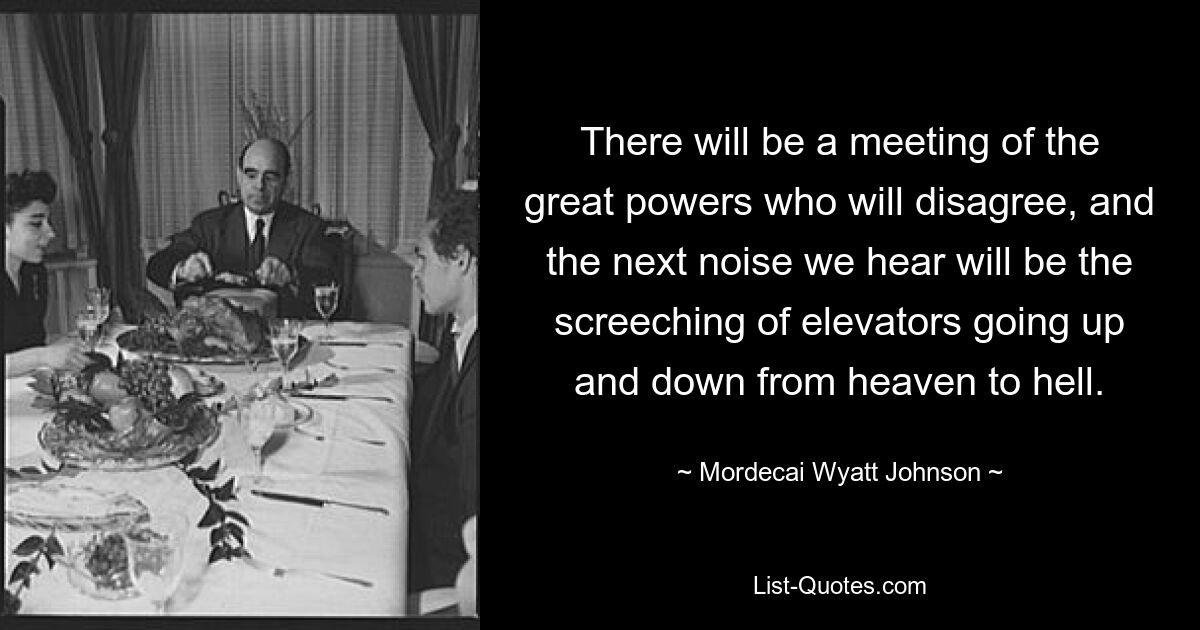 There will be a meeting of the great powers who will disagree, and the next noise we hear will be the screeching of elevators going up and down from heaven to hell. — © Mordecai Wyatt Johnson