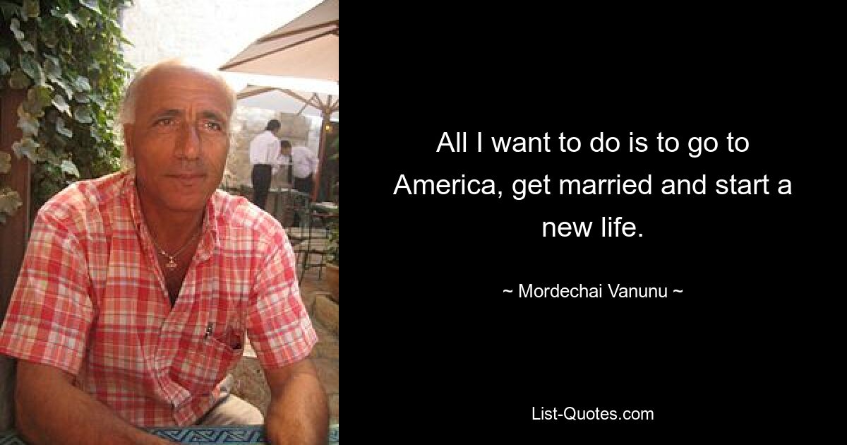 All I want to do is to go to America, get married and start a new life. — © Mordechai Vanunu