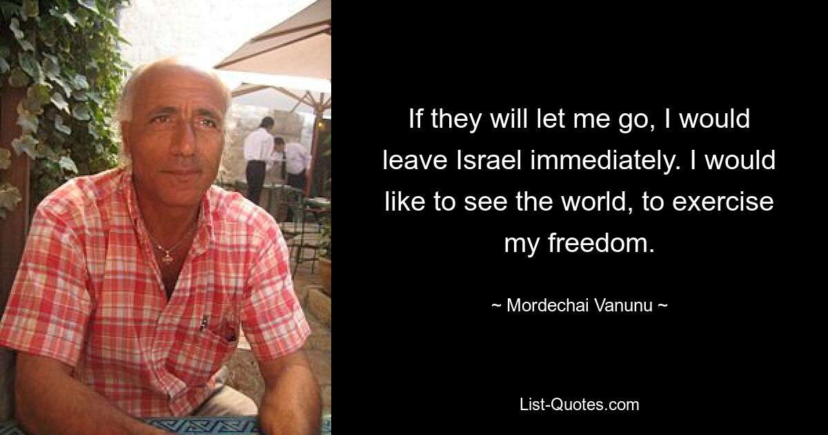 If they will let me go, I would leave Israel immediately. I would like to see the world, to exercise my freedom. — © Mordechai Vanunu