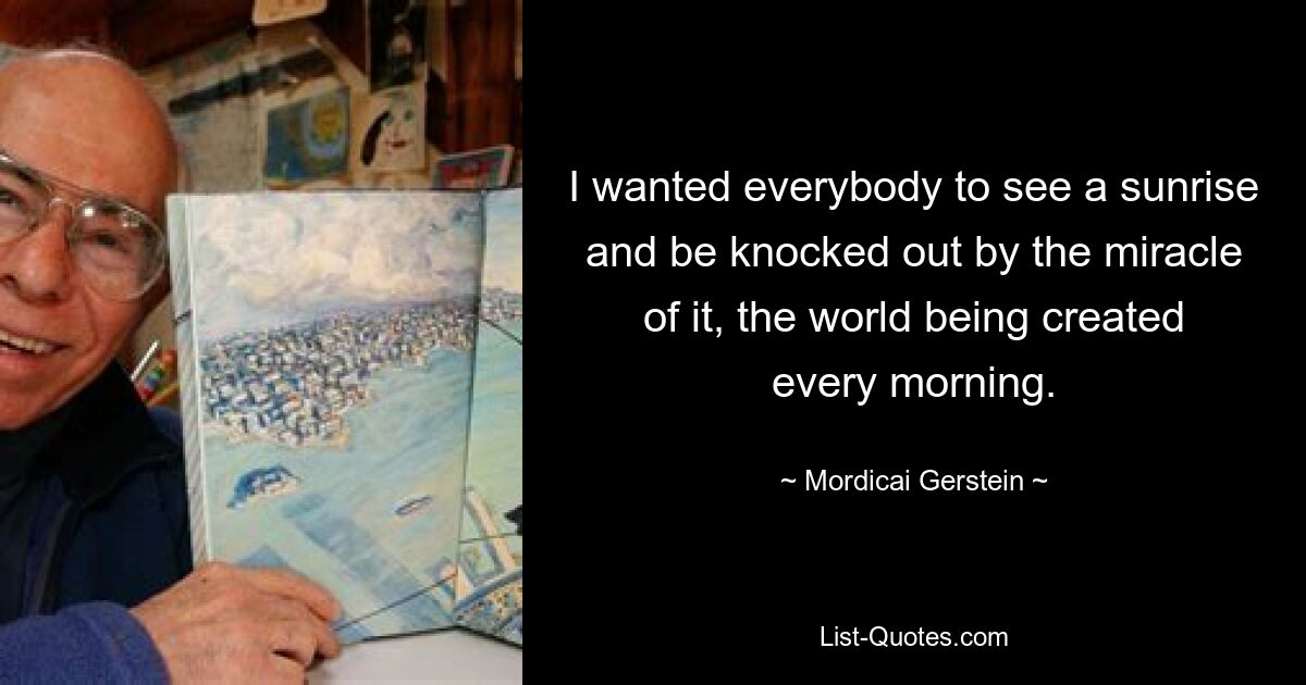 I wanted everybody to see a sunrise and be knocked out by the miracle of it, the world being created every morning. — © Mordicai Gerstein