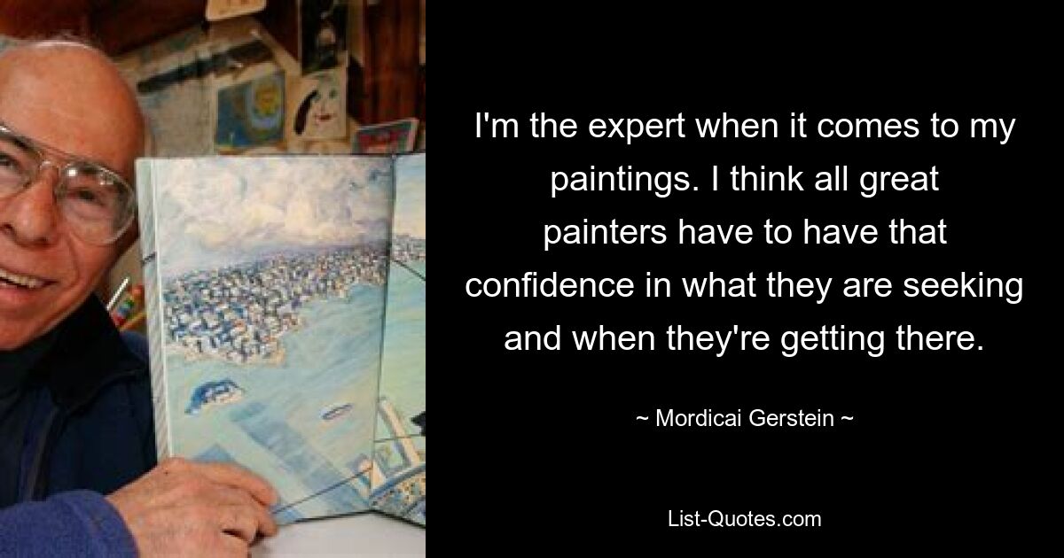 I'm the expert when it comes to my paintings. I think all great painters have to have that confidence in what they are seeking and when they're getting there. — © Mordicai Gerstein