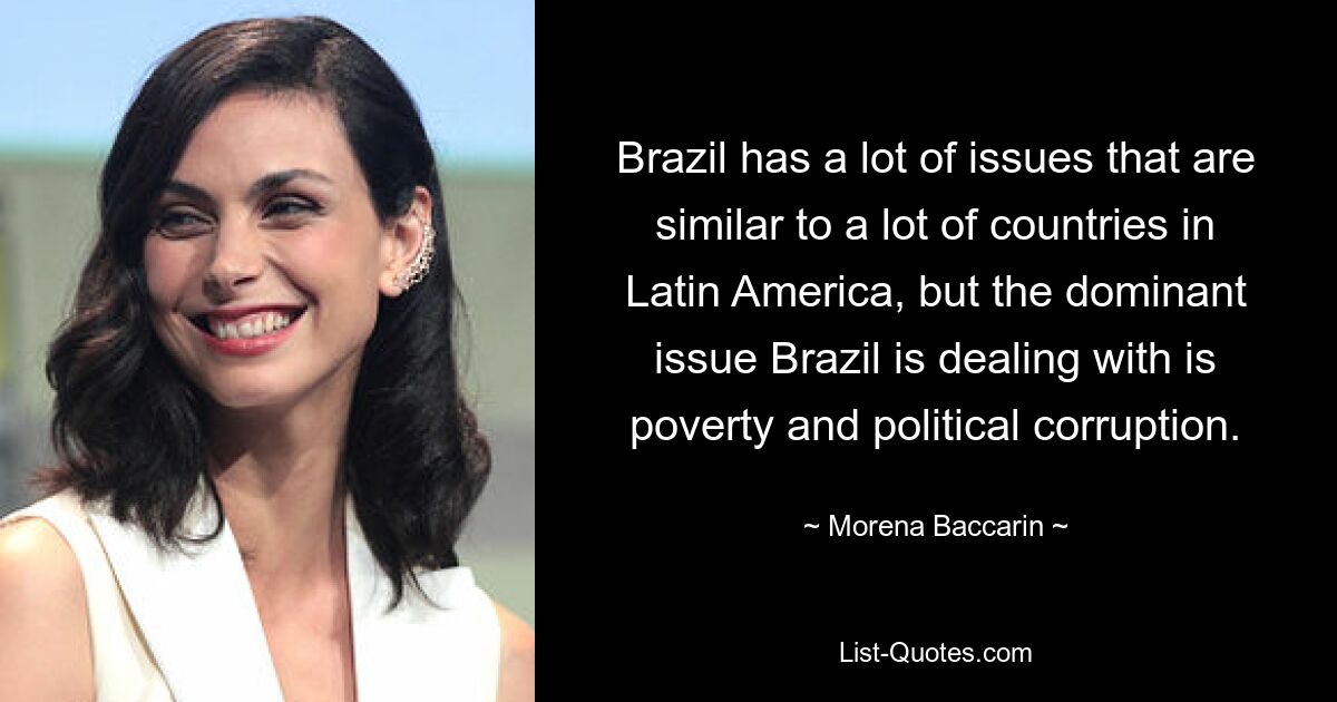 Brazil has a lot of issues that are similar to a lot of countries in Latin America, but the dominant issue Brazil is dealing with is poverty and political corruption. — © Morena Baccarin