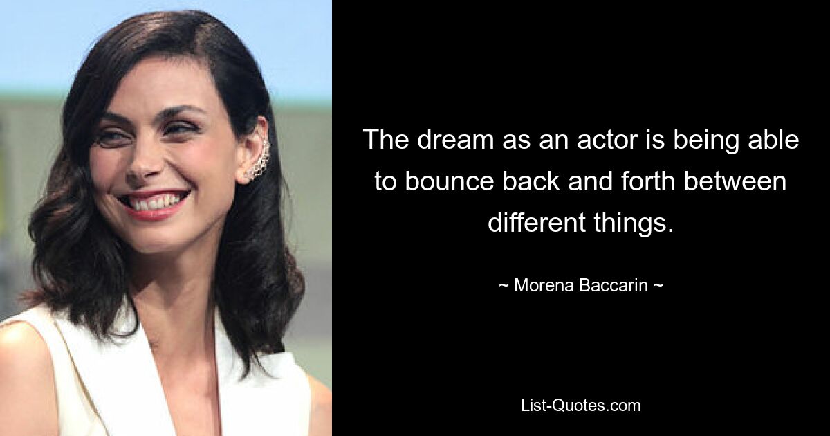 The dream as an actor is being able to bounce back and forth between different things. — © Morena Baccarin