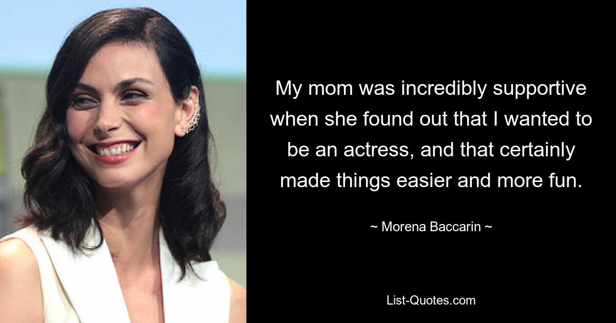 My mom was incredibly supportive when she found out that I wanted to be an actress, and that certainly made things easier and more fun. — © Morena Baccarin