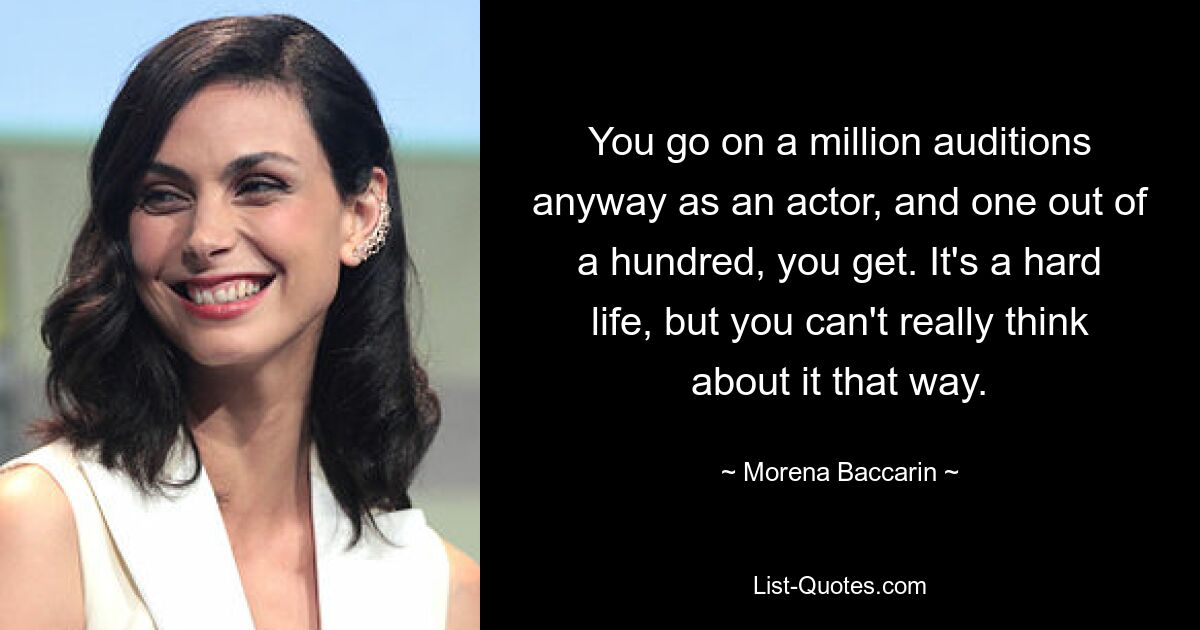 You go on a million auditions anyway as an actor, and one out of a hundred, you get. It's a hard life, but you can't really think about it that way. — © Morena Baccarin