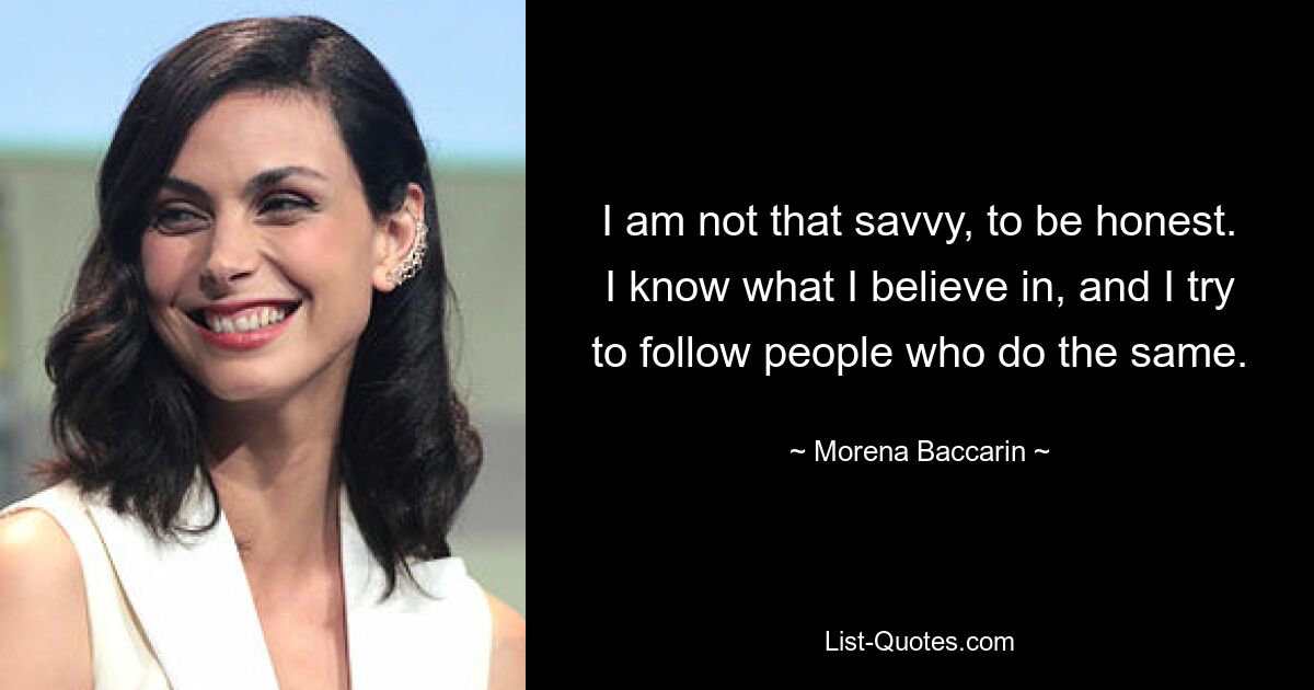 I am not that savvy, to be honest. I know what I believe in, and I try to follow people who do the same. — © Morena Baccarin