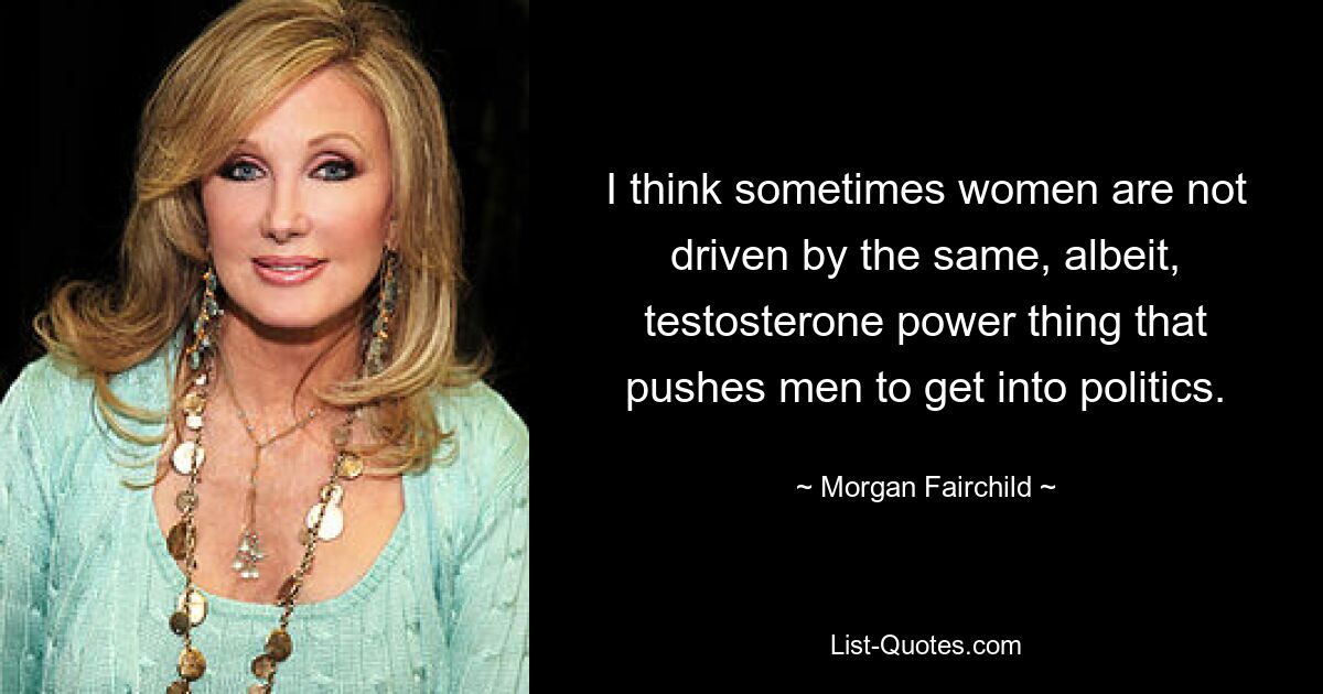 I think sometimes women are not driven by the same, albeit, testosterone power thing that pushes men to get into politics. — © Morgan Fairchild