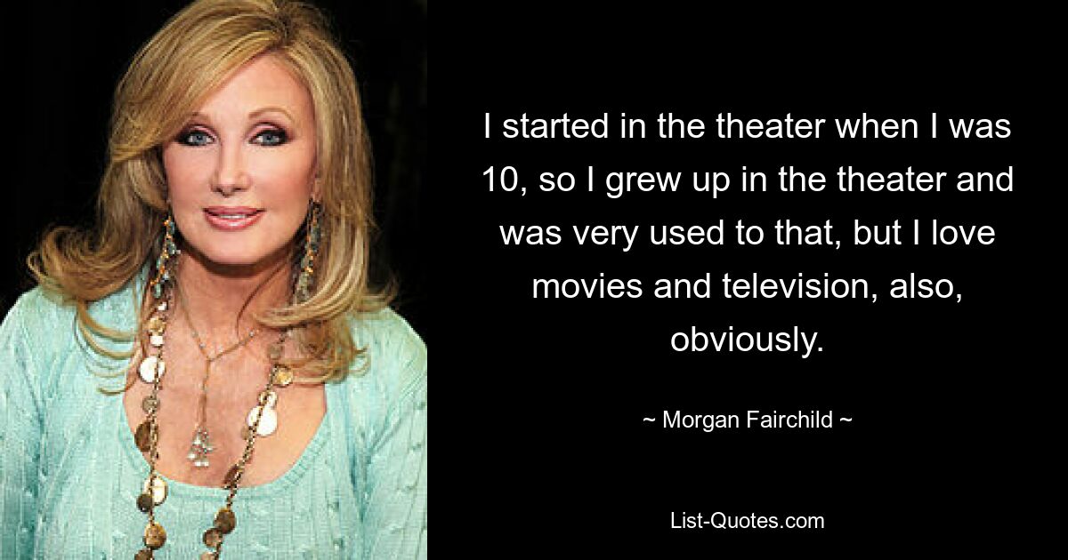 I started in the theater when I was 10, so I grew up in the theater and was very used to that, but I love movies and television, also, obviously. — © Morgan Fairchild