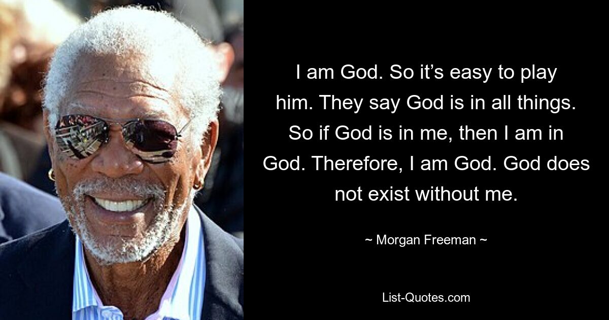 I am God. So it’s easy to play him. They say God is in all things. So if God is in me, then I am in God. Therefore, I am God. God does not exist without me. — © Morgan Freeman