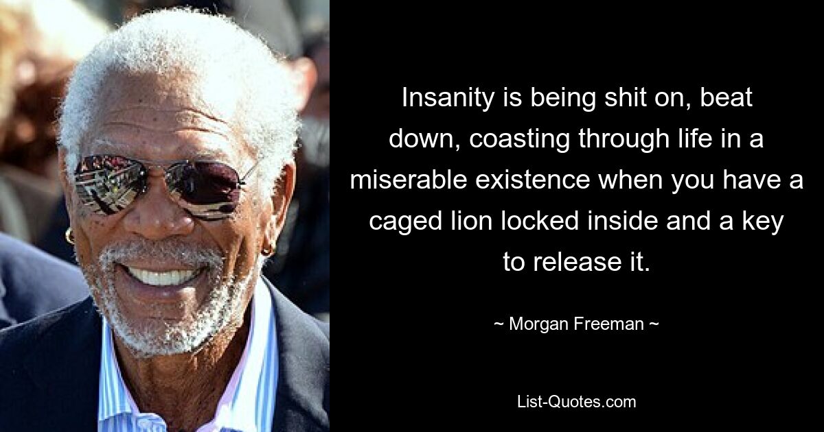 Insanity is being shit on, beat down, coasting through life in a miserable existence when you have a caged lion locked inside and a key to release it. — © Morgan Freeman