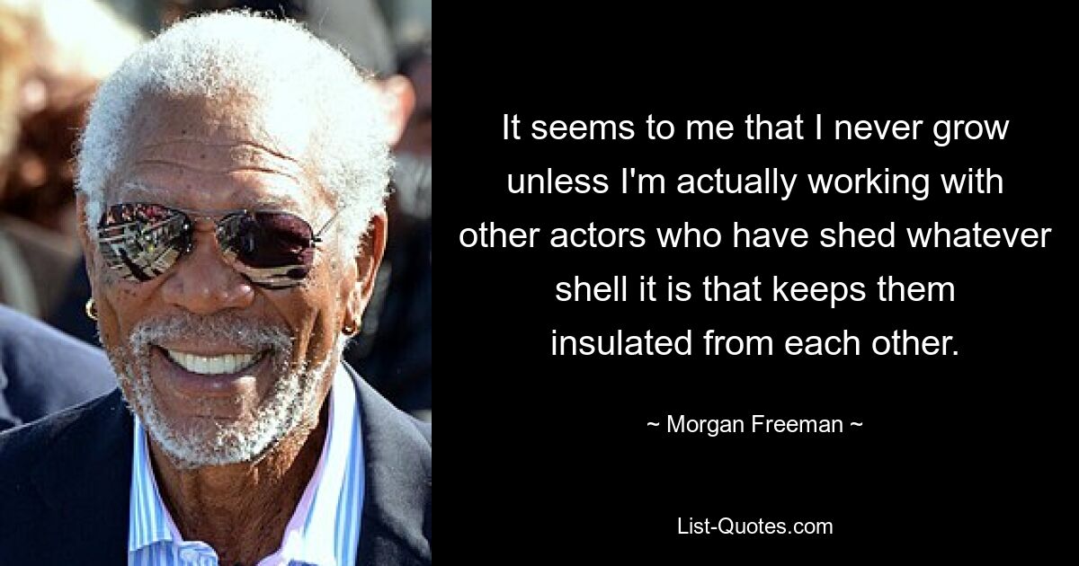 It seems to me that I never grow unless I'm actually working with other actors who have shed whatever shell it is that keeps them insulated from each other. — © Morgan Freeman