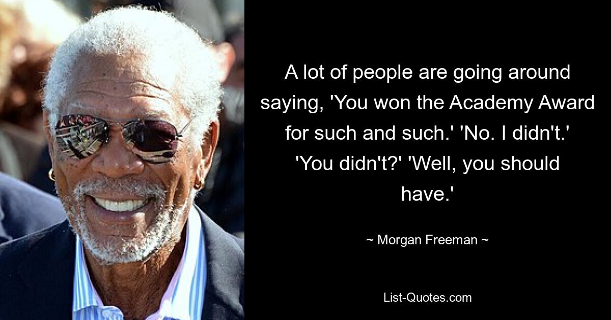 A lot of people are going around saying, 'You won the Academy Award for such and such.' 'No. I didn't.' 'You didn't?' 'Well, you should have.' — © Morgan Freeman