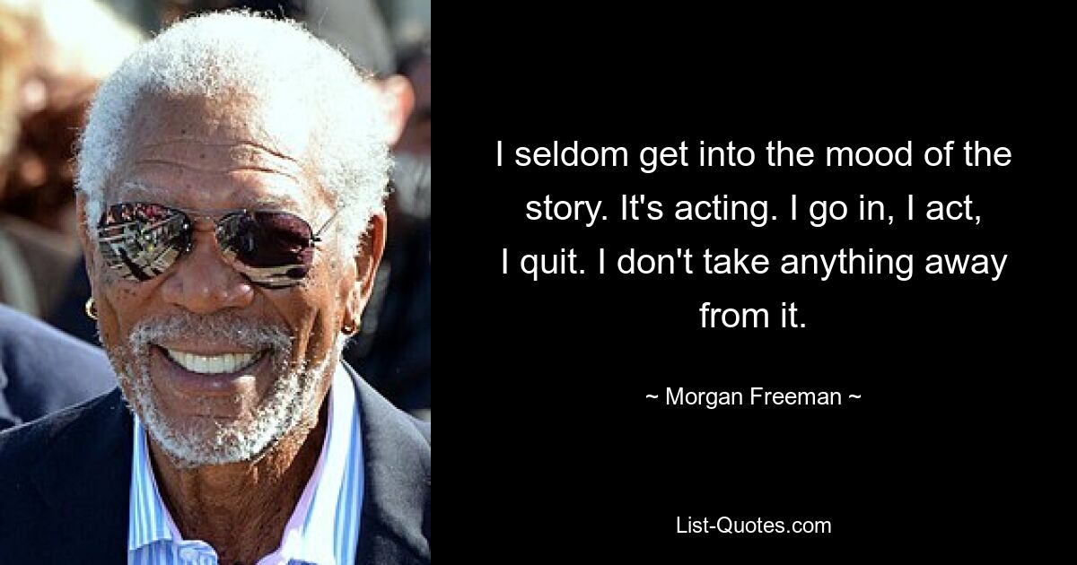 I seldom get into the mood of the story. It's acting. I go in, I act, I quit. I don't take anything away from it. — © Morgan Freeman