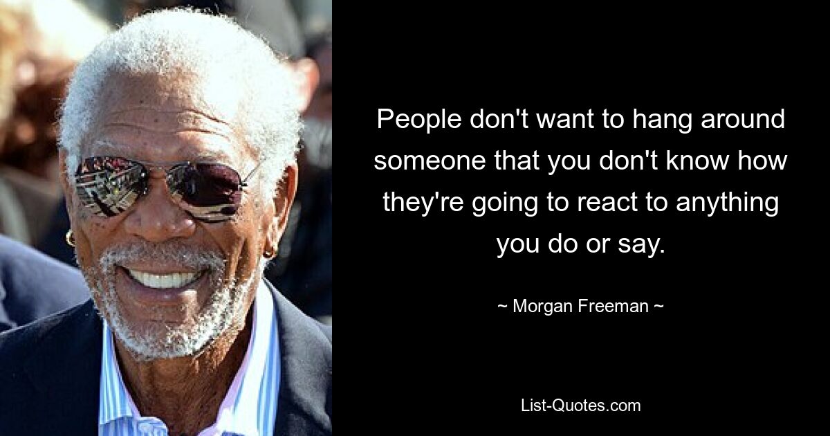 People don't want to hang around someone that you don't know how they're going to react to anything you do or say. — © Morgan Freeman