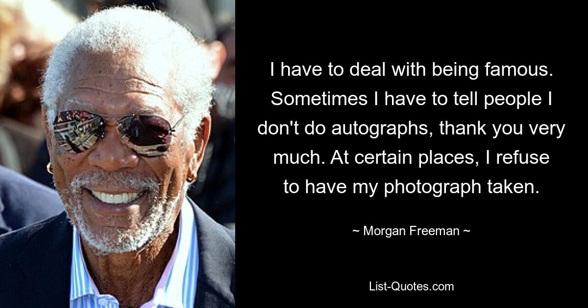 I have to deal with being famous. Sometimes I have to tell people I don't do autographs, thank you very much. At certain places, I refuse to have my photograph taken. — © Morgan Freeman