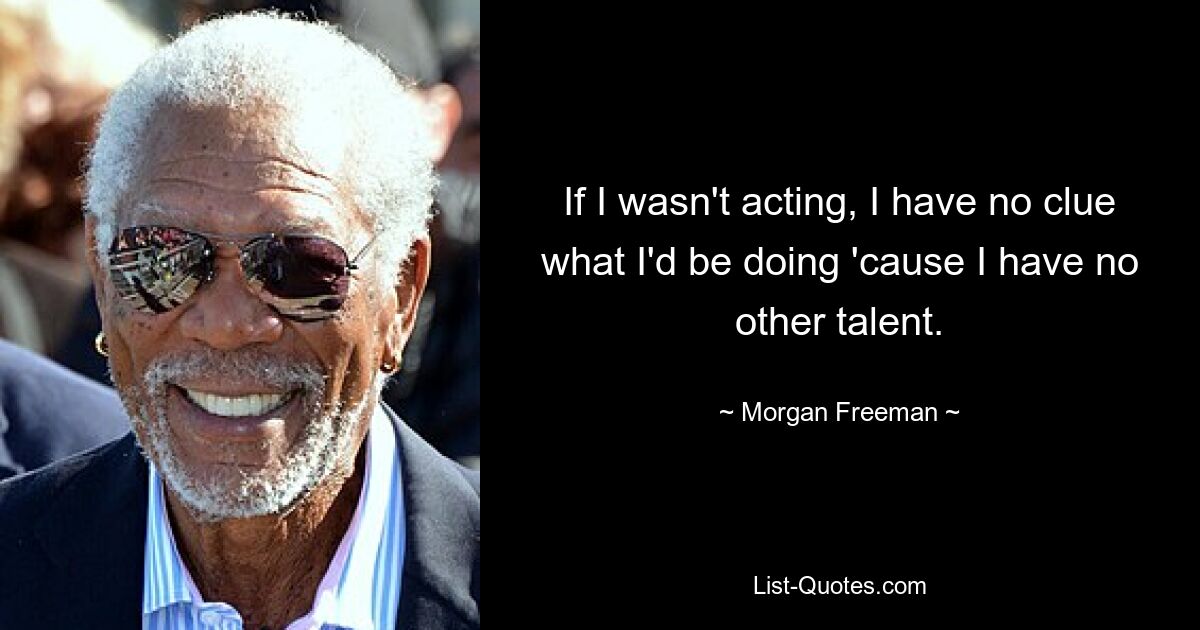 If I wasn't acting, I have no clue what I'd be doing 'cause I have no other talent. — © Morgan Freeman