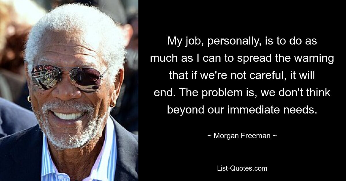 My job, personally, is to do as much as I can to spread the warning that if we're not careful, it will end. The problem is, we don't think beyond our immediate needs. — © Morgan Freeman