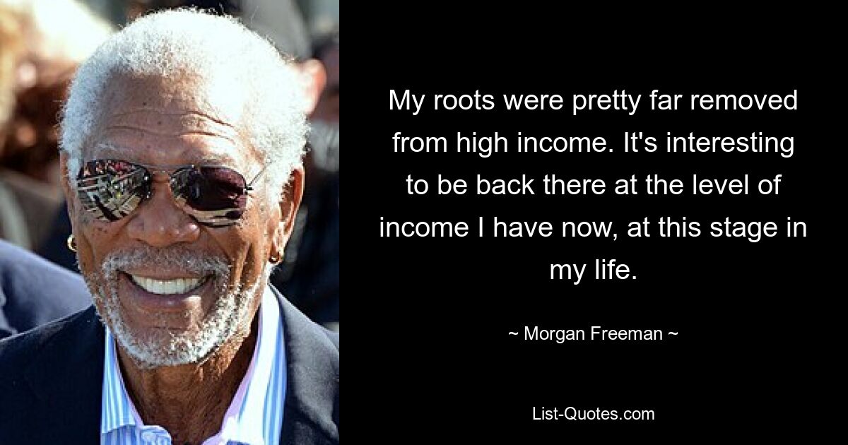 My roots were pretty far removed from high income. It's interesting to be back there at the level of income I have now, at this stage in my life. — © Morgan Freeman