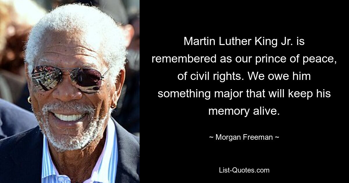 Martin Luther King Jr. is remembered as our prince of peace, of civil rights. We owe him something major that will keep his memory alive. — © Morgan Freeman