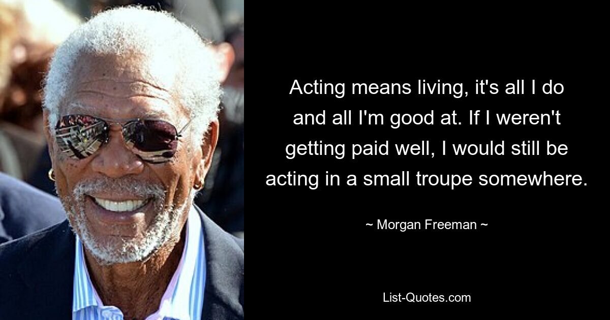 Acting means living, it's all I do and all I'm good at. If I weren't getting paid well, I would still be acting in a small troupe somewhere. — © Morgan Freeman