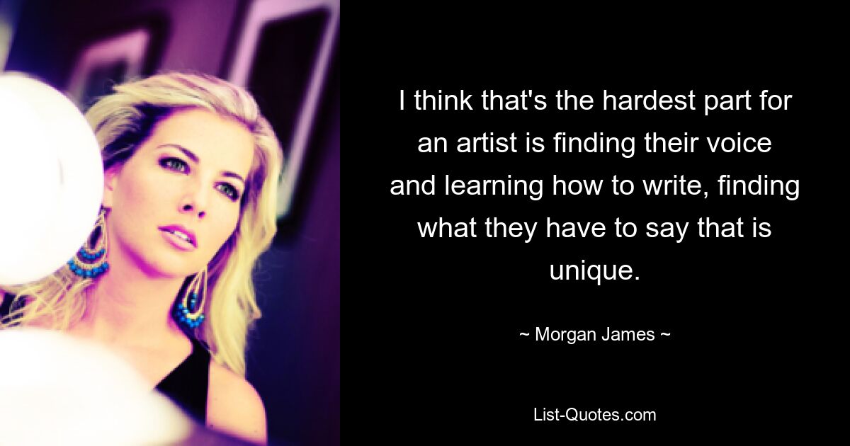 I think that's the hardest part for an artist is finding their voice and learning how to write, finding what they have to say that is unique. — © Morgan James