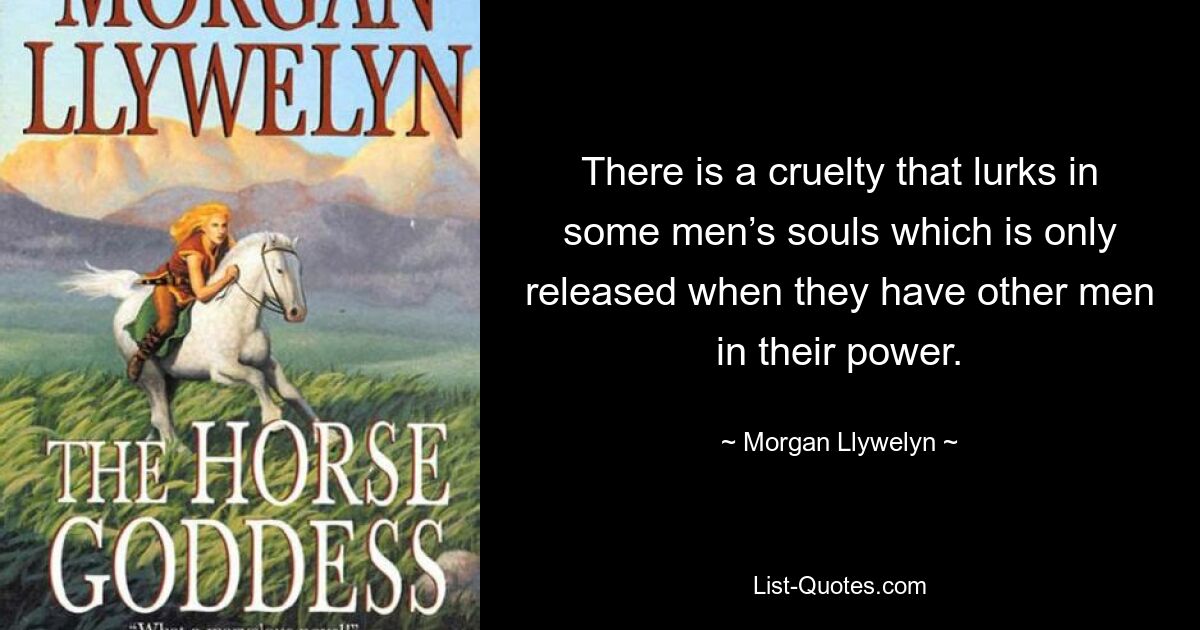 There is a cruelty that lurks in some men’s souls which is only released when they have other men in their power. — © Morgan Llywelyn