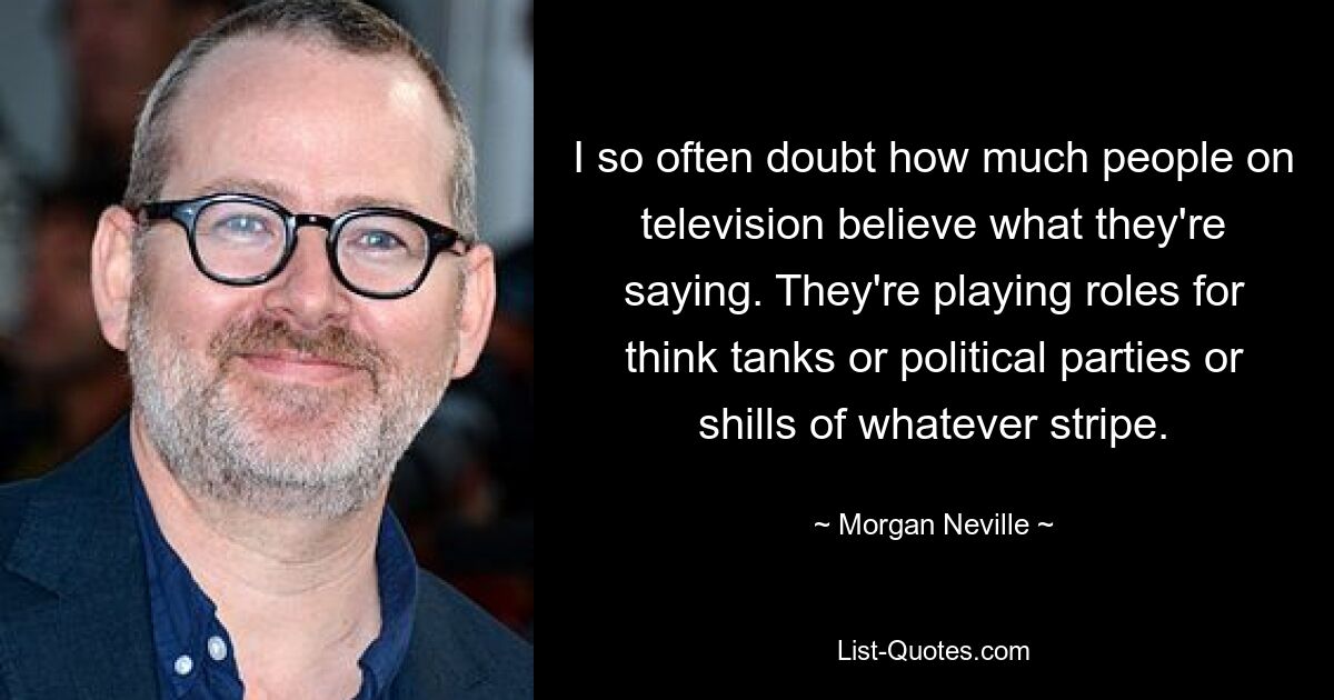 I so often doubt how much people on television believe what they're saying. They're playing roles for think tanks or political parties or shills of whatever stripe. — © Morgan Neville