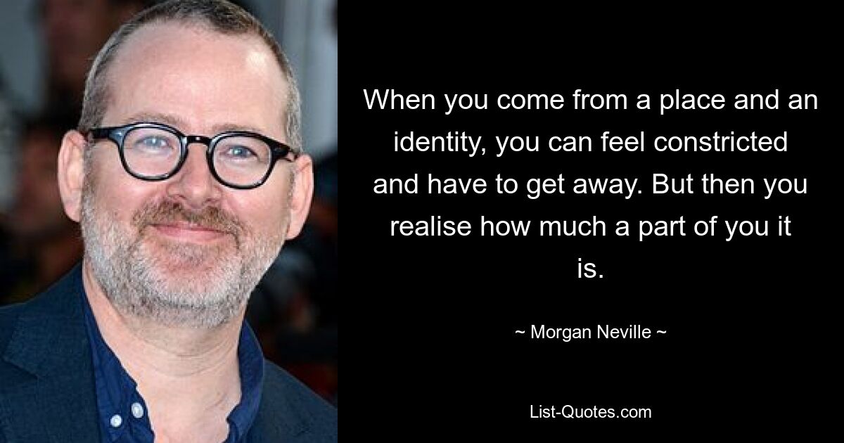 When you come from a place and an identity, you can feel constricted and have to get away. But then you realise how much a part of you it is. — © Morgan Neville