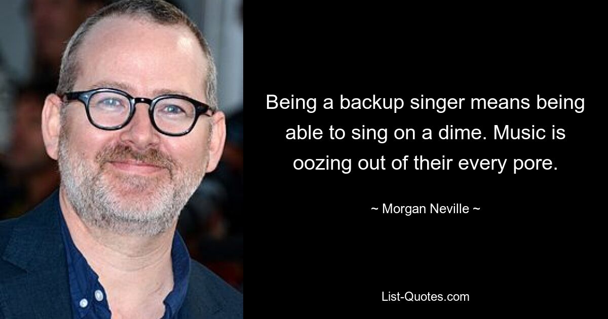 Being a backup singer means being able to sing on a dime. Music is oozing out of their every pore. — © Morgan Neville