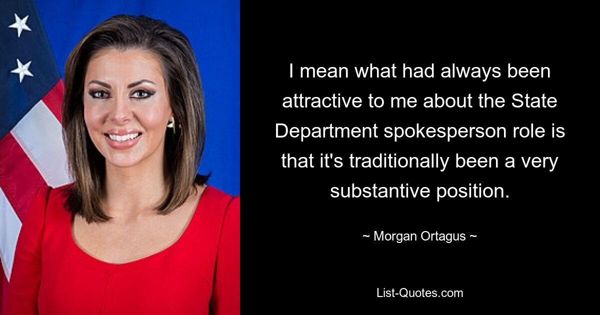 I mean what had always been attractive to me about the State Department spokesperson role is that it's traditionally been a very substantive position. — © Morgan Ortagus