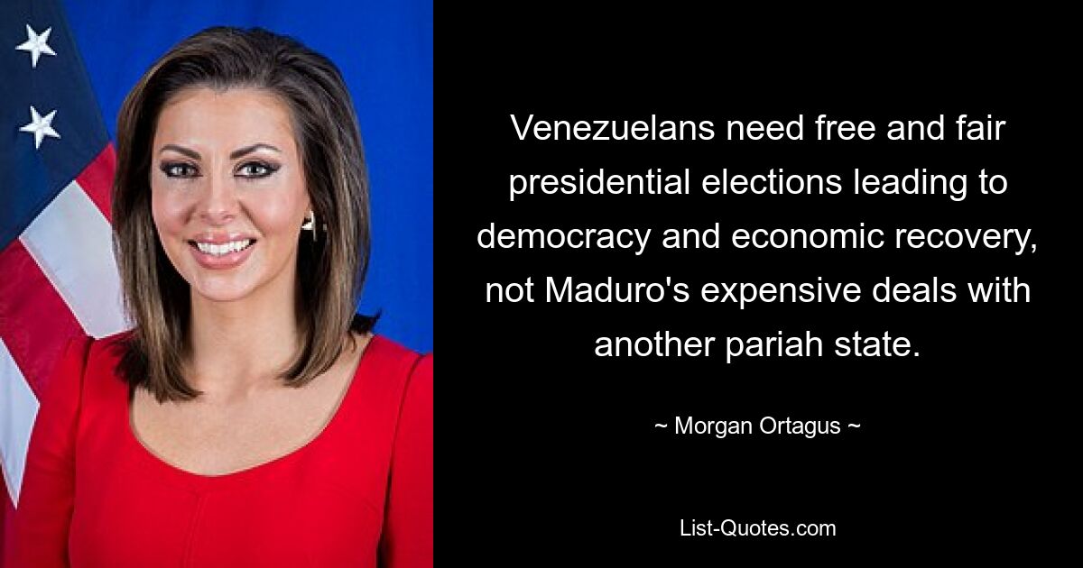 Venezuelans need free and fair presidential elections leading to democracy and economic recovery, not Maduro's expensive deals with another pariah state. — © Morgan Ortagus