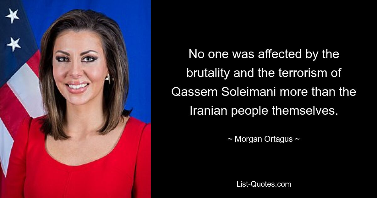 No one was affected by the brutality and the terrorism of Qassem Soleimani more than the Iranian people themselves. — © Morgan Ortagus