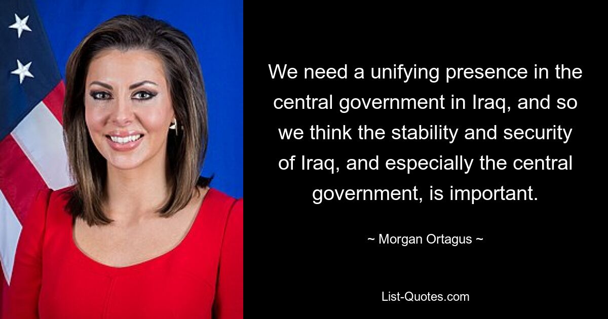 We need a unifying presence in the central government in Iraq, and so we think the stability and security of Iraq, and especially the central government, is important. — © Morgan Ortagus