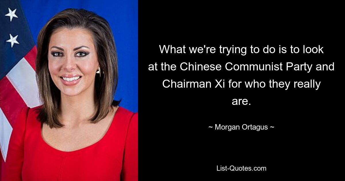 What we're trying to do is to look at the Chinese Communist Party and Chairman Xi for who they really are. — © Morgan Ortagus