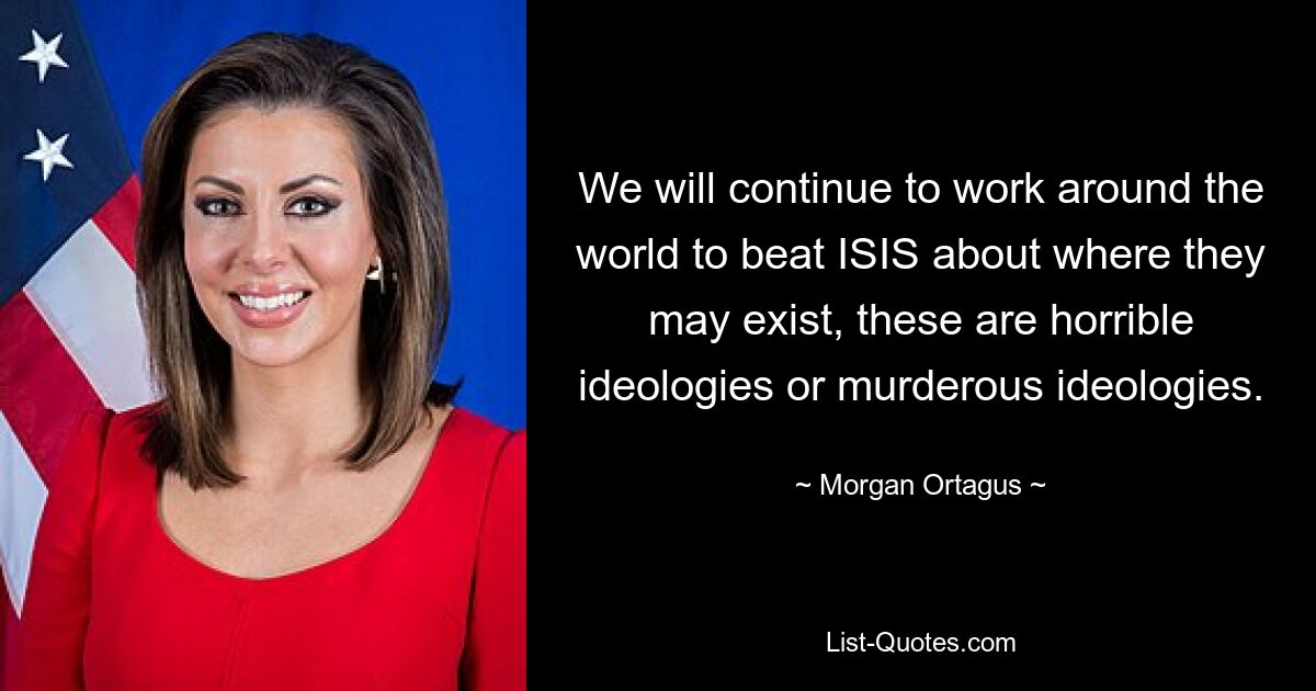 We will continue to work around the world to beat ISIS about where they may exist, these are horrible ideologies or murderous ideologies. — © Morgan Ortagus