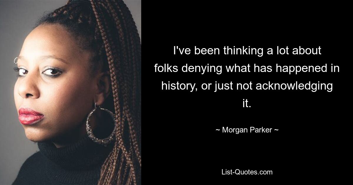 I've been thinking a lot about folks denying what has happened in history, or just not acknowledging it. — © Morgan Parker