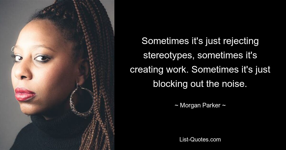 Sometimes it's just rejecting stereotypes, sometimes it's creating work. Sometimes it's just blocking out the noise. — © Morgan Parker