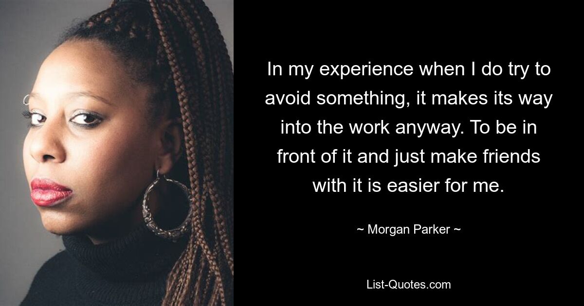 In my experience when I do try to avoid something, it makes its way into the work anyway. To be in front of it and just make friends with it is easier for me. — © Morgan Parker