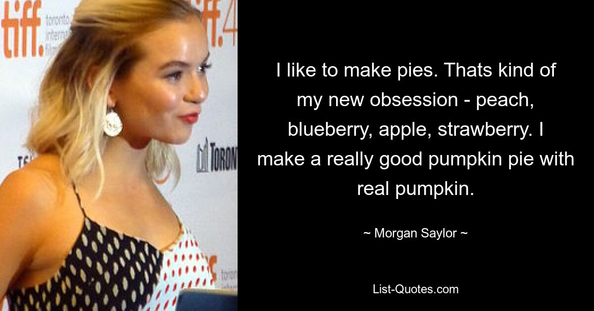 I like to make pies. Thats kind of my new obsession - peach, blueberry, apple, strawberry. I make a really good pumpkin pie with real pumpkin. — © Morgan Saylor