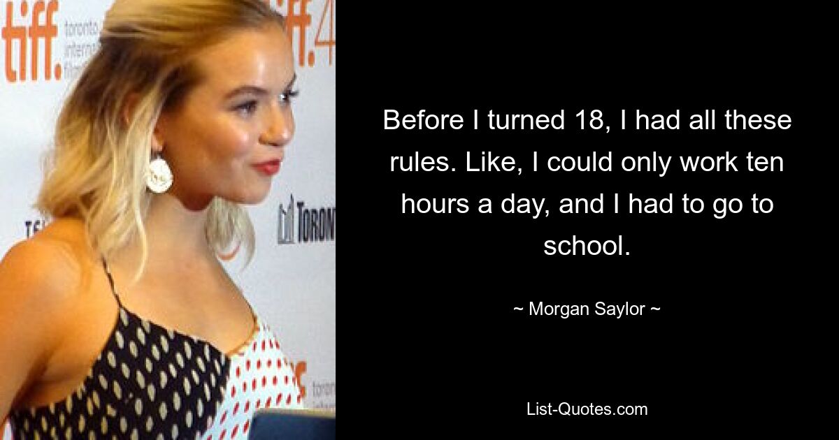 Before I turned 18, I had all these rules. Like, I could only work ten hours a day, and I had to go to school. — © Morgan Saylor