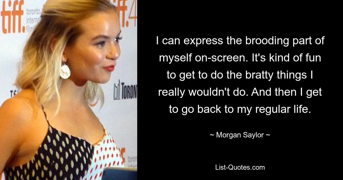 I can express the brooding part of myself on-screen. It's kind of fun to get to do the bratty things I really wouldn't do. And then I get to go back to my regular life. — © Morgan Saylor