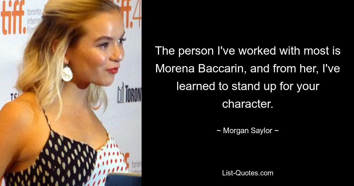 The person I've worked with most is Morena Baccarin, and from her, I've learned to stand up for your character. — © Morgan Saylor