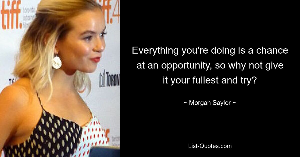 Everything you're doing is a chance at an opportunity, so why not give it your fullest and try? — © Morgan Saylor