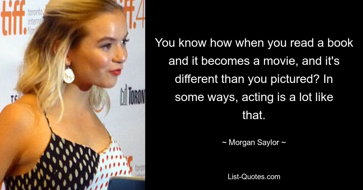 You know how when you read a book and it becomes a movie, and it's different than you pictured? In some ways, acting is a lot like that. — © Morgan Saylor