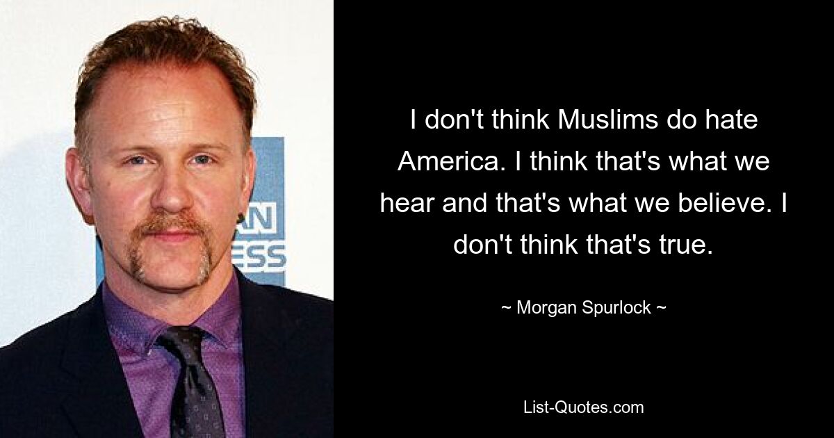 I don't think Muslims do hate America. I think that's what we hear and that's what we believe. I don't think that's true. — © Morgan Spurlock