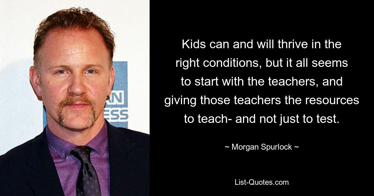 Kids can and will thrive in the right conditions, but it all seems to start with the teachers, and giving those teachers the resources to teach- and not just to test. — © Morgan Spurlock