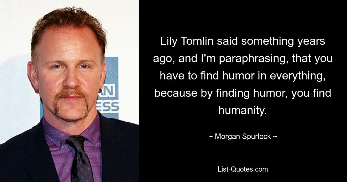 Lily Tomlin said something years ago, and I'm paraphrasing, that you have to find humor in everything, because by finding humor, you find humanity. — © Morgan Spurlock