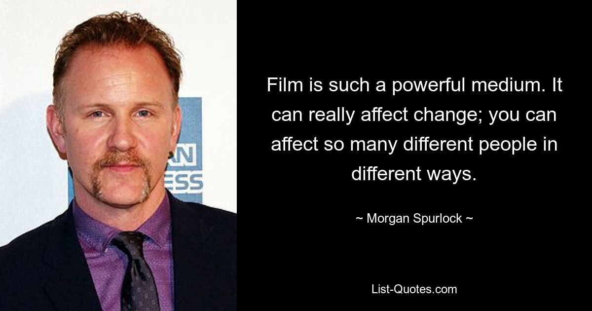 Film is such a powerful medium. It can really affect change; you can affect so many different people in different ways. — © Morgan Spurlock