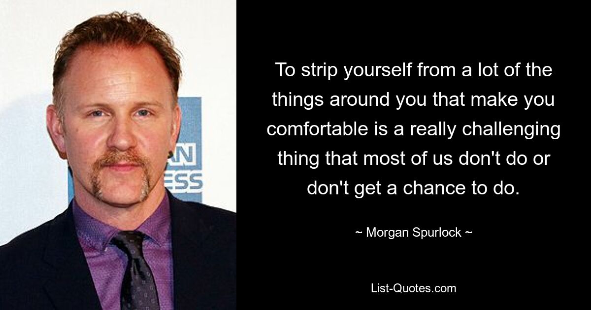 To strip yourself from a lot of the things around you that make you comfortable is a really challenging thing that most of us don't do or don't get a chance to do. — © Morgan Spurlock