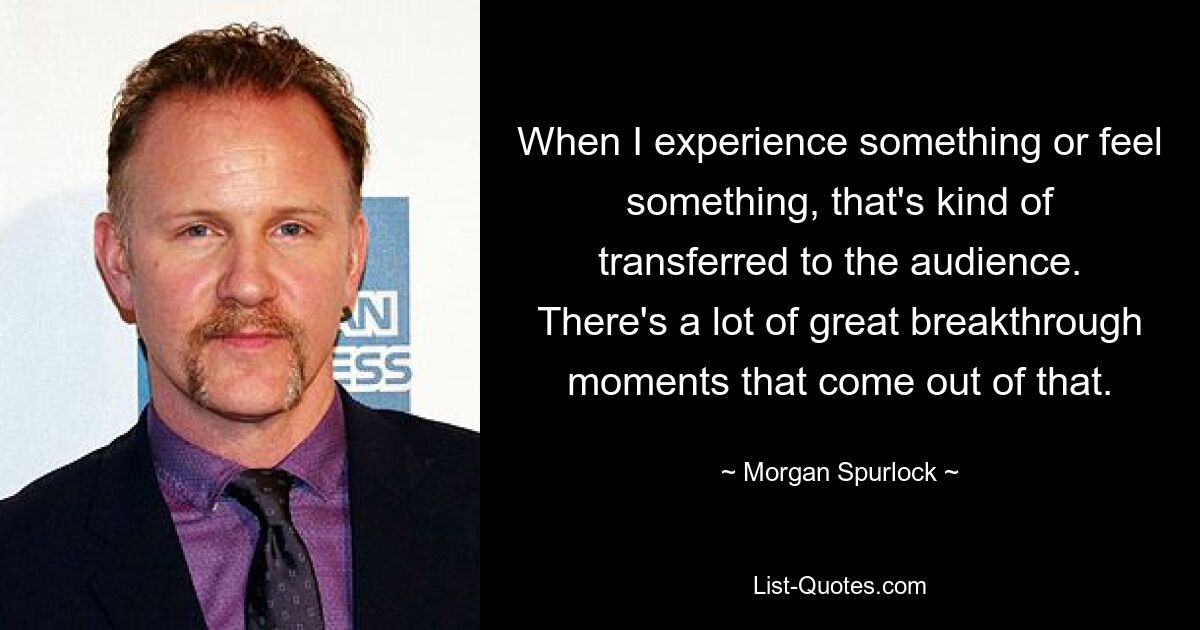 When I experience something or feel something, that's kind of transferred to the audience. There's a lot of great breakthrough moments that come out of that. — © Morgan Spurlock